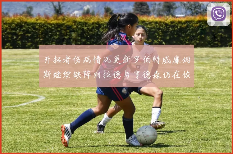 开拓者伤病情况更新罗伯特威廉姆斯继续缺阵利拉德与亨德森仍在恢复中