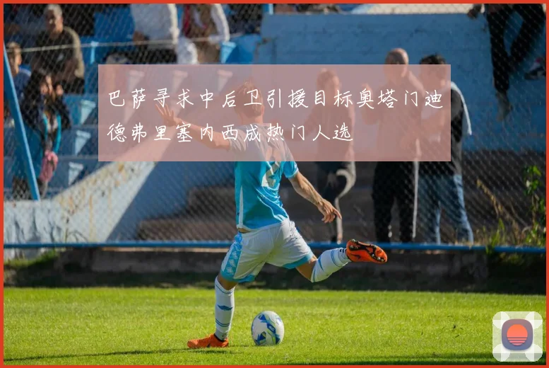 巴萨寻求中后卫引援目标奥塔门迪德弗里塞内西成热门人选