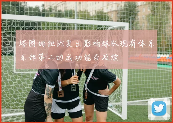 塔图姆担忧复出影响球队现有体系东部第二的成功能否延续