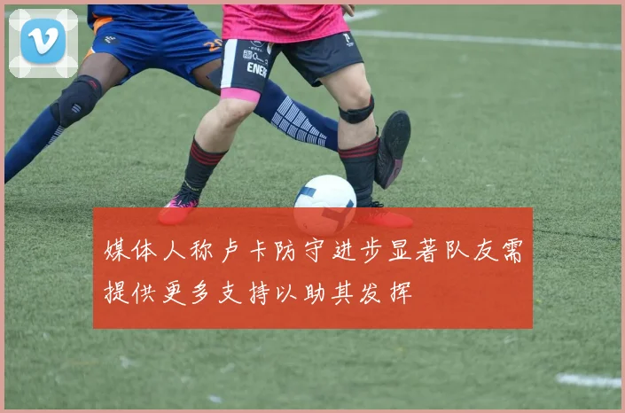 媒体人称卢卡防守进步显著队友需提供更多支持以助其发挥