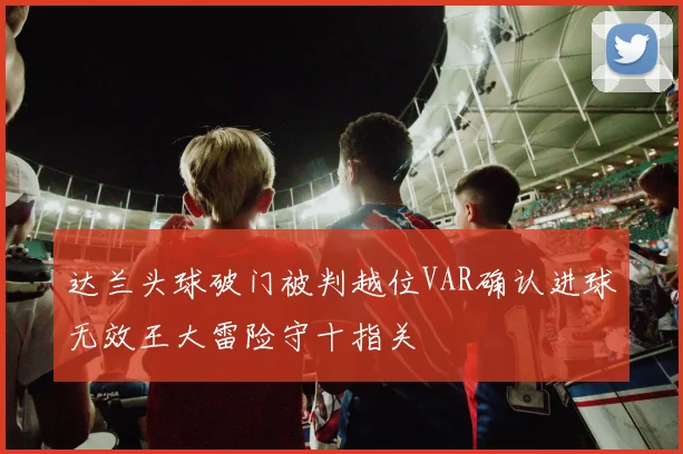 达兰头球破门被判越位VAR确认进球无效王大雷险守十指关