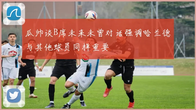 瓜帅谈B席未来未曾对话强调哈兰德与其他球员同样重要