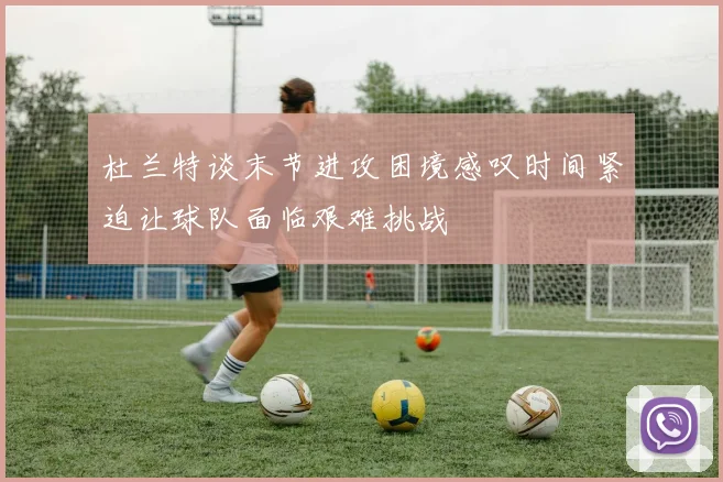 杜兰特谈末节进攻困境感叹时间紧迫让球队面临艰难挑战