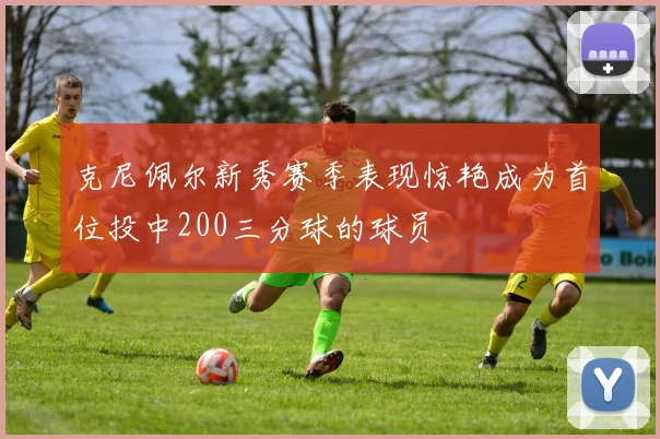 克尼佩尔新秀赛季表现惊艳成为首位投中200三分球的球员