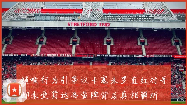 锁喉行为引争议卡塞米罗直红对手却未受罚达洛黄牌背后真相解析