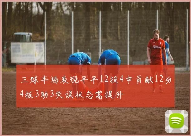 三球半场表现平平12投4中贡献12分4板3助3失误状态需提升