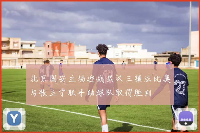 北京国安主场迎战武汉三镇法比奥与张玉宁联手助球队取得胜利