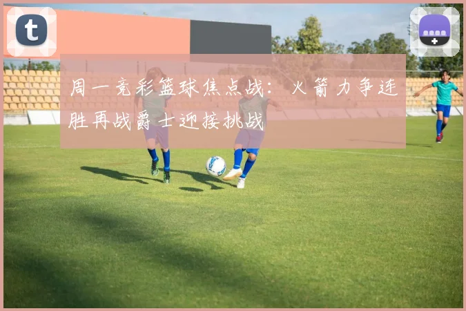 周一竞彩篮球焦点战：火箭力争连胜再战爵士迎接挑战