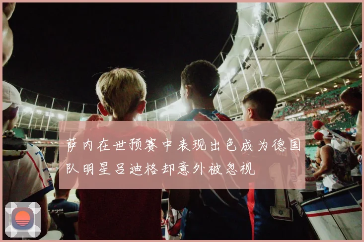 萨内在世预赛中表现出色成为德国队明星吕迪格却意外被忽视