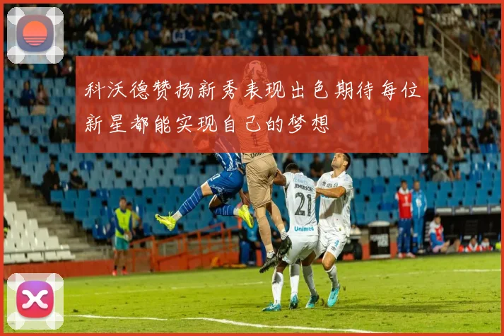 科沃德赞扬新秀表现出色期待每位新星都能实现自己的梦想