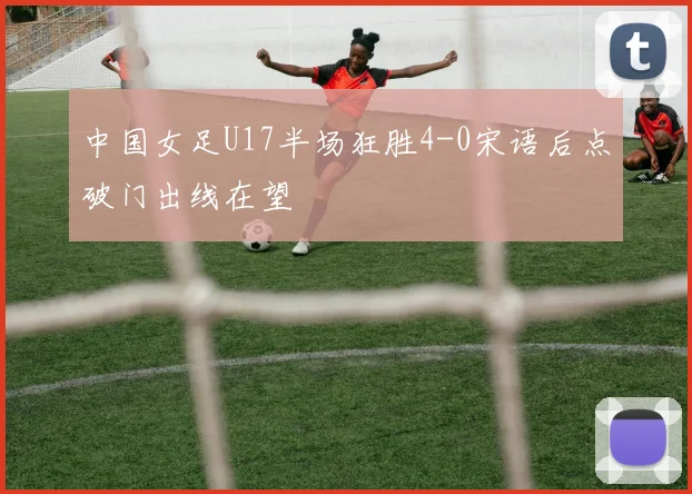 中国女足U17半场狂胜4-0宋语后点破门出线在望