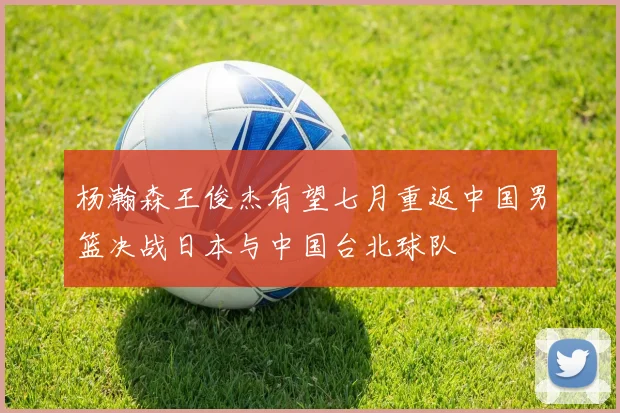 杨瀚森王俊杰有望七月重返中国男篮决战日本与中国台北球队