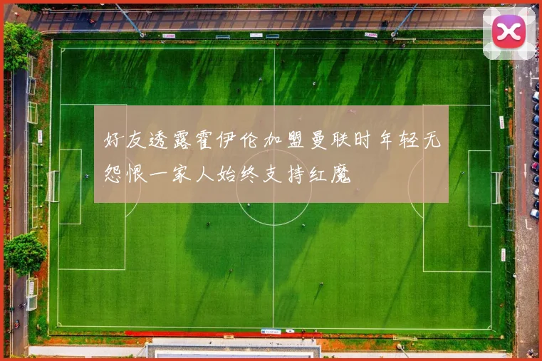 好友透露霍伊伦加盟曼联时年轻无怨恨一家人始终支持红魔