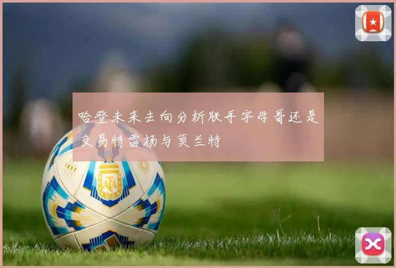 哈登未来去向分析联手字母哥还是交易特雷杨与莫兰特