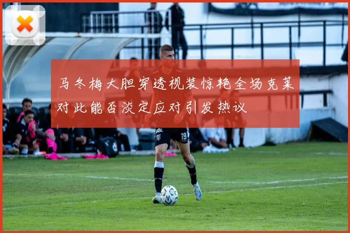 马冬梅大胆穿透视装惊艳全场克莱对此能否淡定应对引发热议