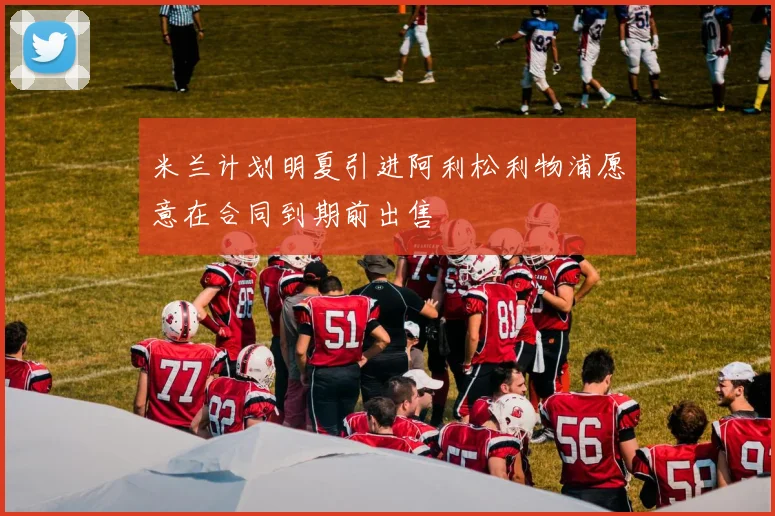米兰计划明夏引进阿利松利物浦愿意在合同到期前出售