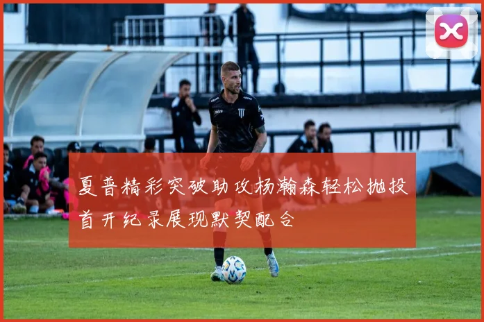 夏普精彩突破助攻杨瀚森轻松抛投首开纪录展现默契配合