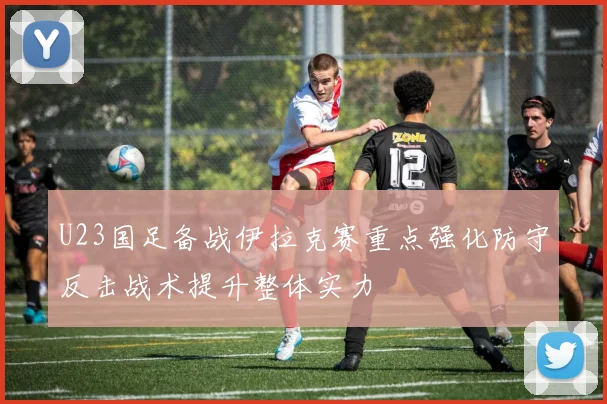 U23国足备战伊拉克赛重点强化防守反击战术提升整体实力