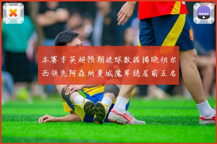 本赛季英超预期进球数据揭晓切尔西领先阿森纳曼城魔军稳居前五名