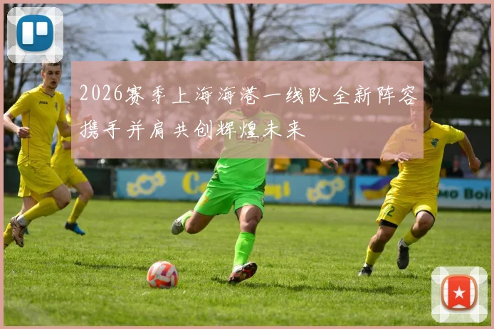 2026赛季上海海港一线队全新阵容携手并肩共创辉煌未来