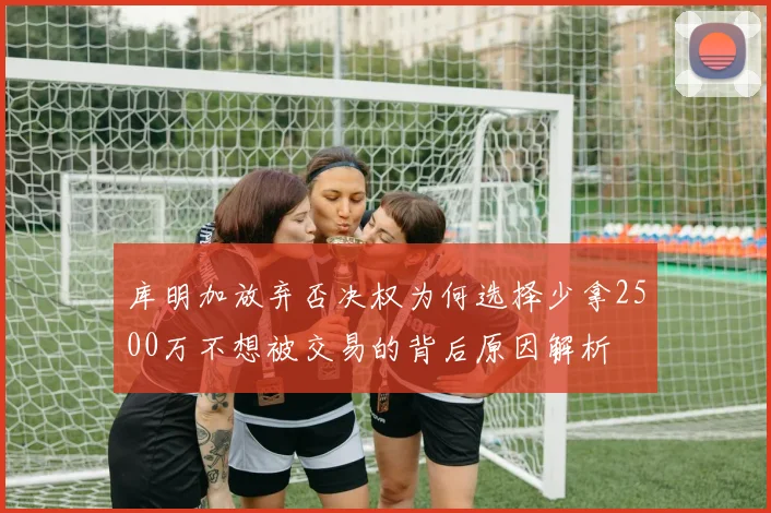 库明加放弃否决权为何选择少拿2500万不想被交易的背后原因解析