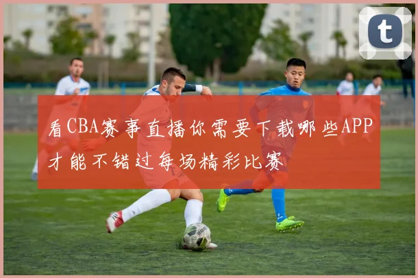 看CBA赛事直播你需要下载哪些APP才能不错过每场精彩比赛