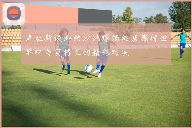 库杜斯谈加纳沙地球场经历期待世界杯与英格兰的精彩对决