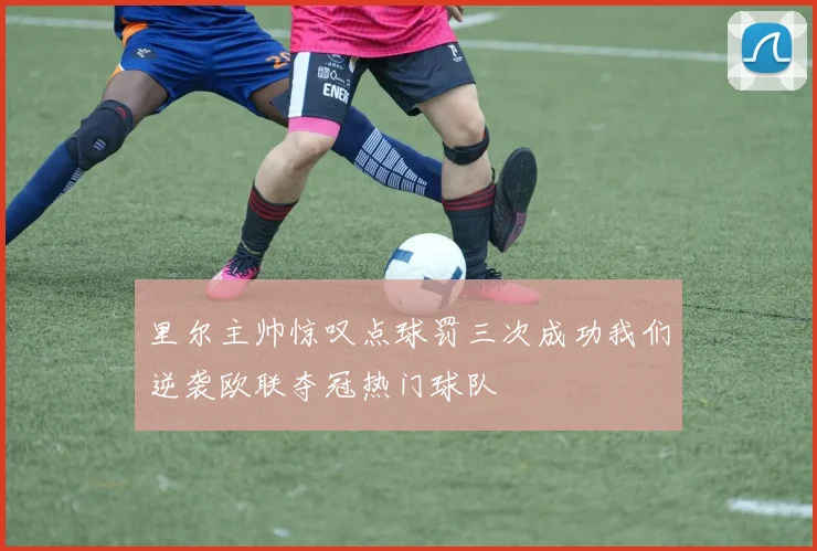 里尔主帅惊叹点球罚三次成功我们逆袭欧联夺冠热门球队