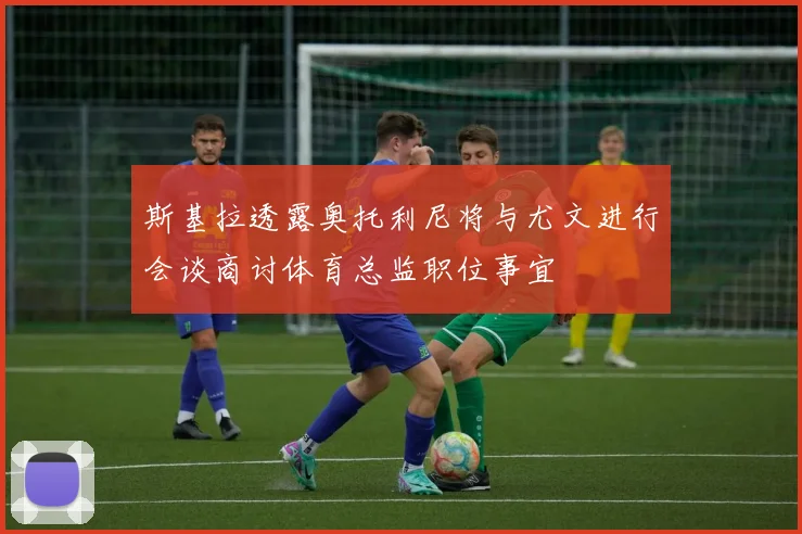 斯基拉透露奥托利尼将与尤文进行会谈商讨体育总监职位事宜