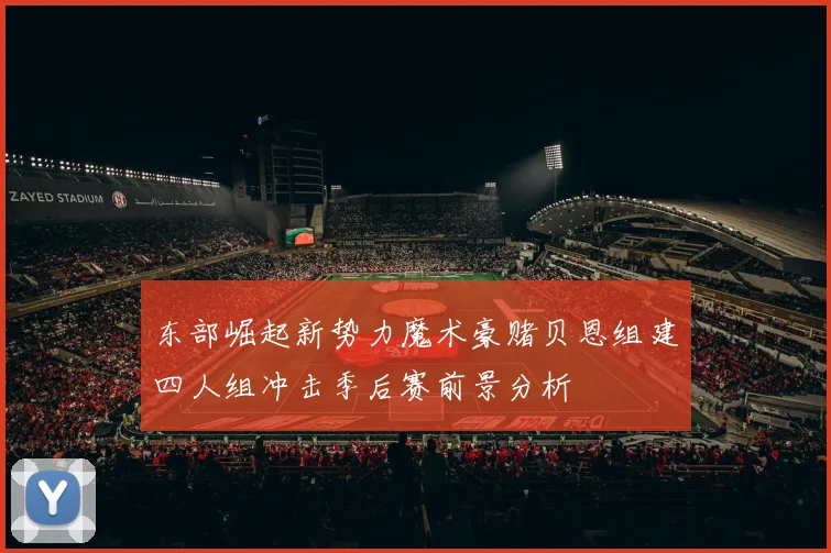 东部崛起新势力魔术豪赌贝恩组建四人组冲击季后赛前景分析