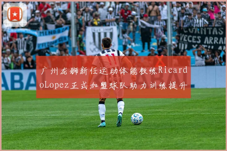 广州龙狮新任运动体能教练RicardoLopez正式加盟球队助力训练提升
