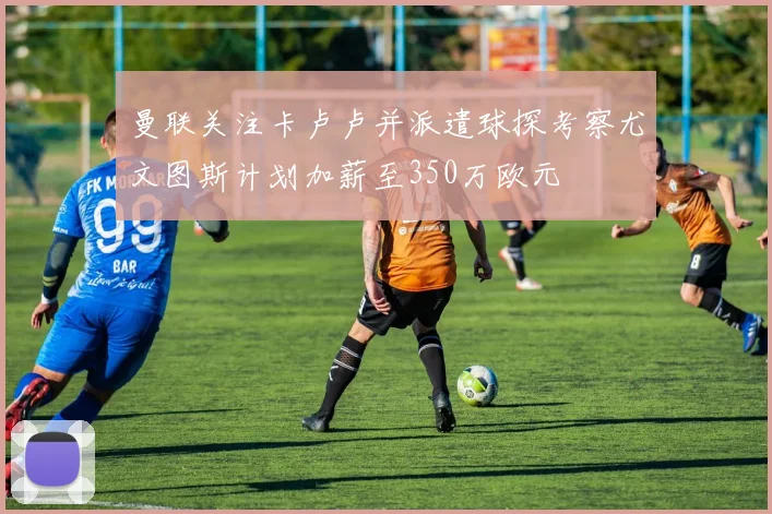 曼联关注卡卢卢并派遣球探考察尤文图斯计划加薪至350万欧元