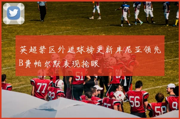 英超禁区外进球榜更新库尼亚领先B费帕尔默表现抢眼
