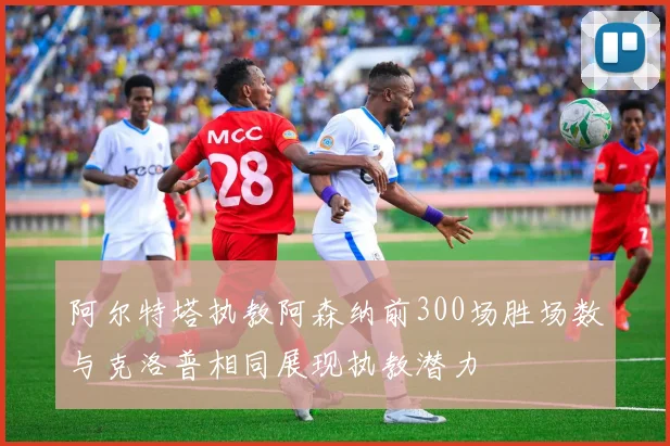 阿尔特塔执教阿森纳前300场胜场数与克洛普相同展现执教潜力