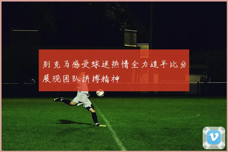 别克马感受球迷热情全力追平比分展现团队拼搏精神